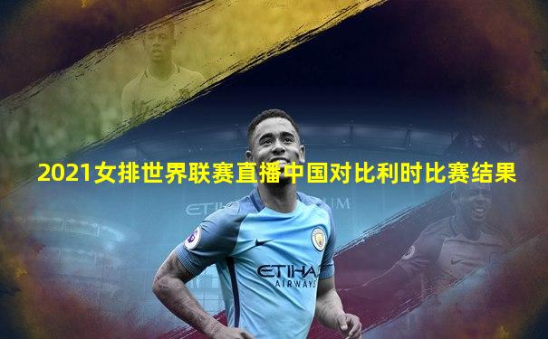 2021女排世界联赛直播中国对比利时比赛结果