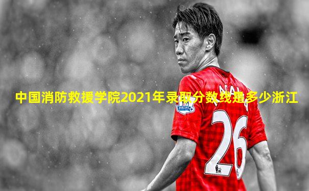 中国消防救援学院2021年录取分数线是多少浙江