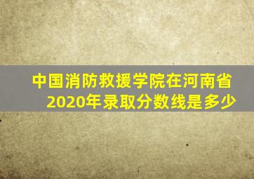 中国消防救援学院在河南省2020年录取分数线是多少