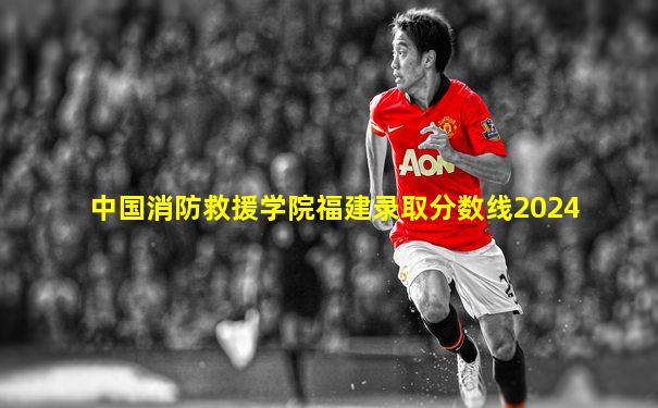 中国消防救援学院福建录取分数线2024