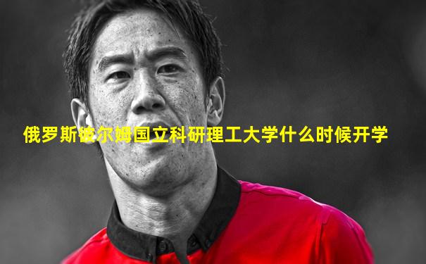 俄罗斯彼尔姆国立科研理工大学什么时候开学
