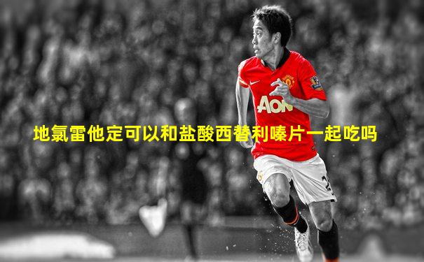 地氯雷他定可以和盐酸西替利嗪片一起吃吗