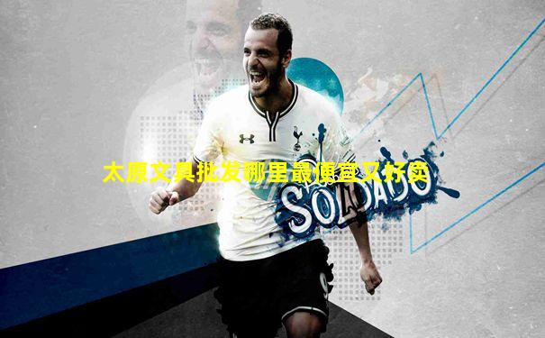 太原文具批发哪里最便宜又好卖