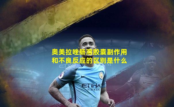 奥美拉唑肠溶胶囊副作用和不良反应的区别是什么