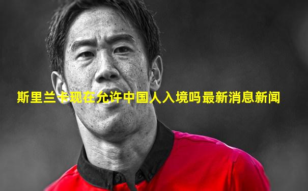 斯里兰卡现在允许中国人入境吗最新消息新闻