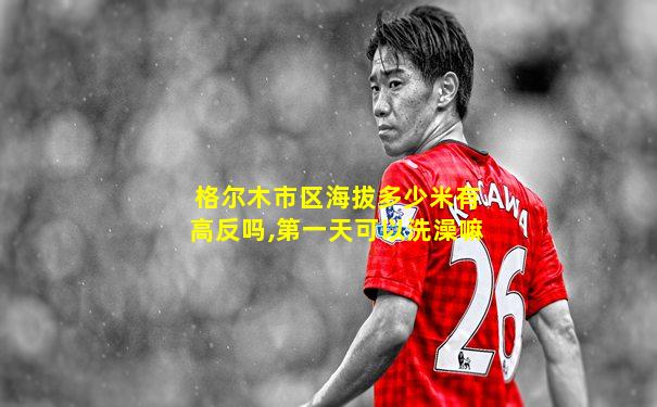 格尔木市区海拔多少米有高反吗,第一天可以洗澡嘛
