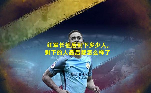红军长征后剩下多少人,剩下的人最后都怎么样了