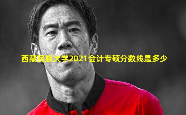 西藏民族大学2021会计专硕分数线是多少